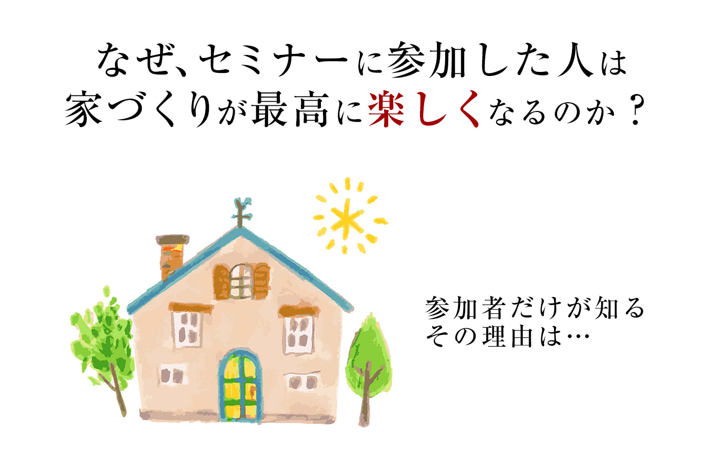 なぜ、セミナーに参加した人は家づくりが最高に楽しくなるのか?<br>参加者だけが知るその理由は…