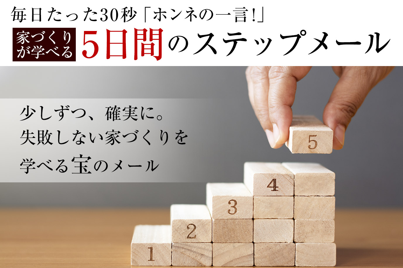 毎日たった30秒「ホンネの一言!」<br>家づくりが学べる5日間のステップメール