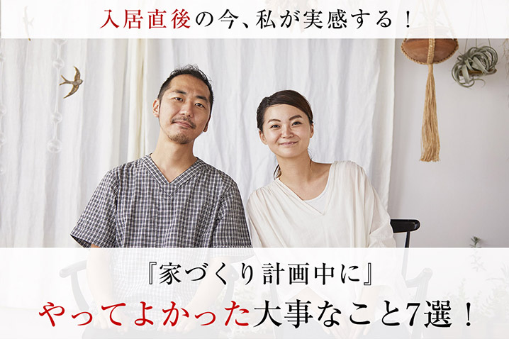 入居直後の今、私が実感する!?<br/> 家づくり計画中に<br/> やってよかった大事なこと7選!